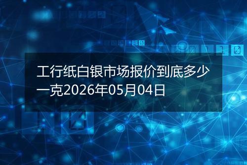 工行纸白银市场报价到底多少一克2026年05月04日