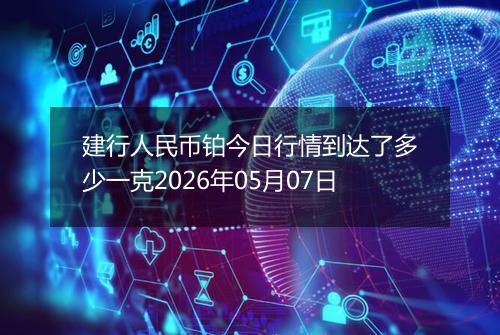 建行人民币铂今日行情到达了多少一克2026年05月07日
