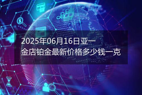 2025年06月16日亚一金店铂金最新价格多少钱一克