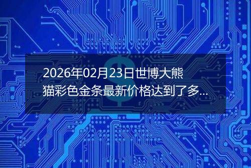 2026年02月23日世博大熊猫彩色金条最新价格达到了多少钱一克