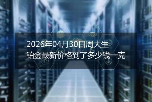 2026年04月30日周大生铂金最新价格到了多少钱一克