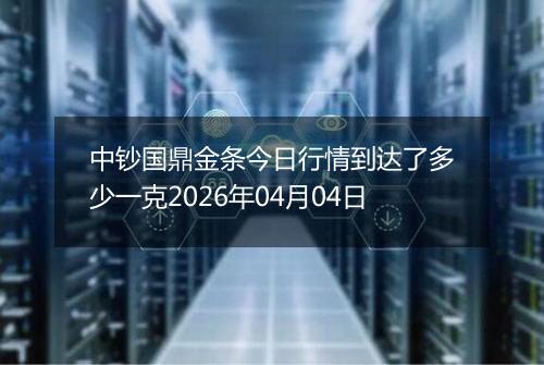 中钞国鼎金条今日行情到达了多少一克2026年04月04日