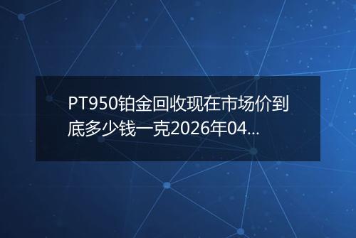 PT950铂金回收现在市场价到底多少钱一克2026年04月01日