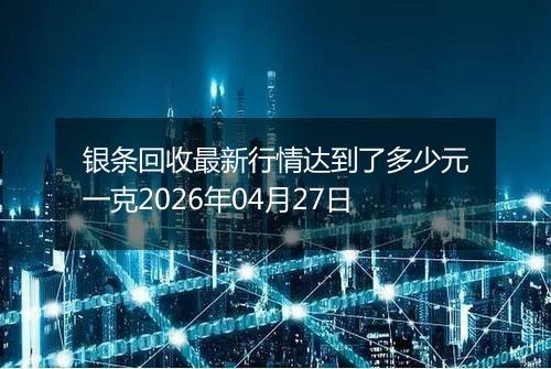 银条回收最新行情达到了多少元一克2026年04月27日