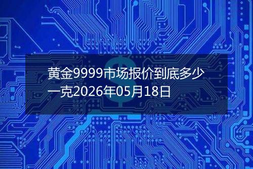 黄金9999市场报价到底多少一克2026年05月18日