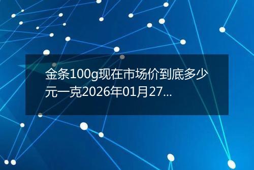 金条100g现在市场价到底多少元一克2026年01月27日