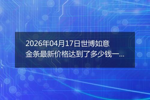 2026年04月17日世博如意金条最新价格达到了多少钱一克