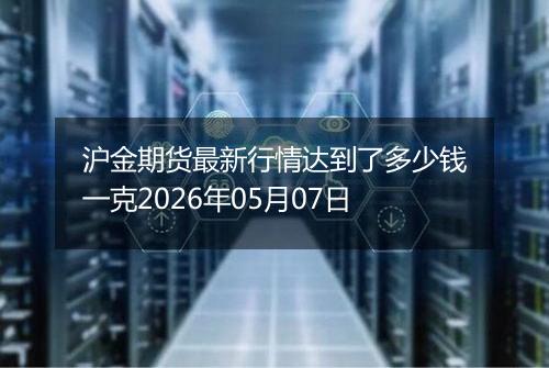 沪金期货最新行情达到了多少钱一克2026年05月07日