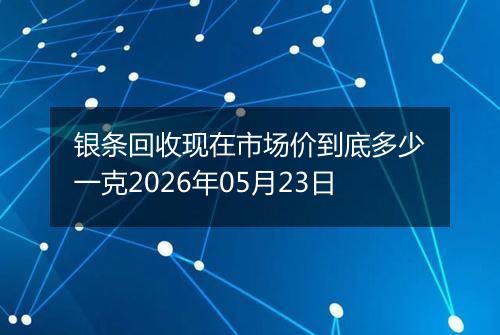 银条回收现在市场价到底多少一克2026年05月23日