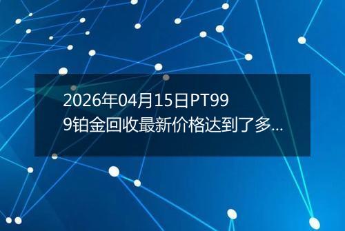 2026年04月15日PT999铂金回收最新价格达到了多少钱一克
