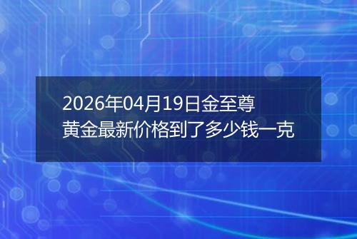 2026年04月19日金至尊黄金最新价格到了多少钱一克