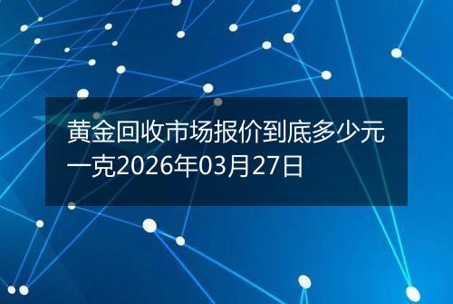 黄金回收市场报价到底多少元一克2026年03月27日