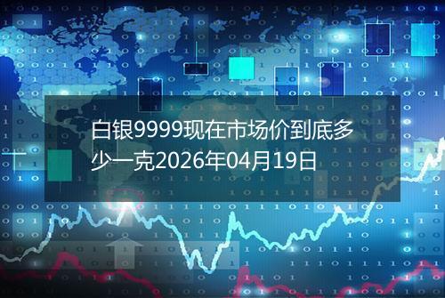 白银9999现在市场价到底多少一克2026年04月19日