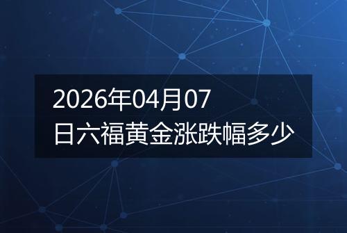 2026年04月07日六福黄金涨跌幅多少