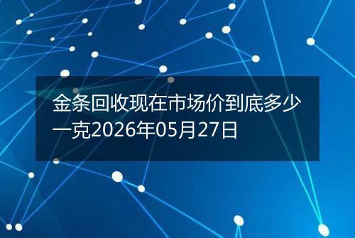 金条回收现在市场价到底多少一克2026年05月27日