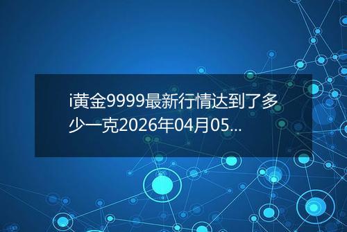 i黄金9999最新行情达到了多少一克2026年04月05日