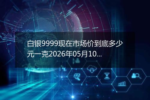 白银9999现在市场价到底多少元一克2026年05月10日