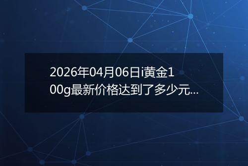 2026年04月06日i黄金100g最新价格达到了多少元一克
