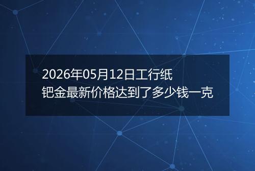 2026年05月12日工行纸钯金最新价格达到了多少钱一克
