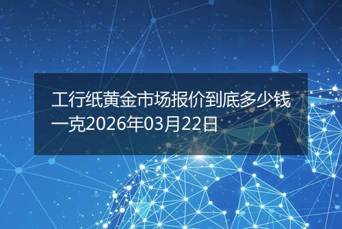 工行纸黄金市场报价到底多少钱一克2026年03月22日