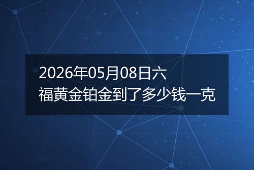 2026年05月08日六福黄金铂金到了多少钱一克