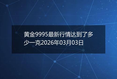 黄金9995最新行情达到了多少一克2026年03月03日