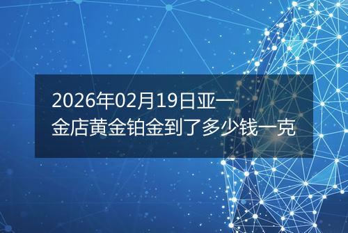 2026年02月19日亚一金店黄金铂金到了多少钱一克