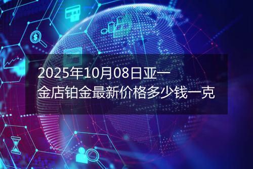 2025年10月08日亚一金店铂金最新价格多少钱一克