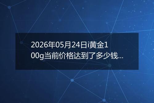 2026年05月24日i黄金100g当前价格达到了多少钱一克2026年05月24日