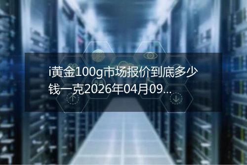 i黄金100g市场报价到底多少钱一克2026年04月09日