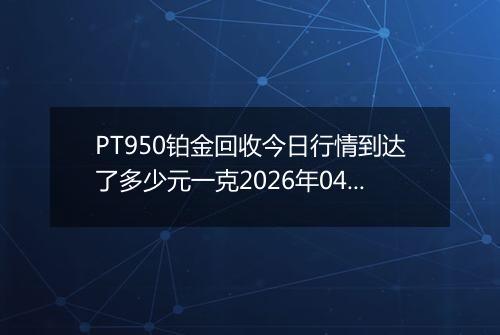 PT950铂金回收今日行情到达了多少元一克2026年04月20日