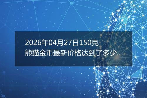 2026年04月27日150克熊猫金币最新价格达到了多少元一个
