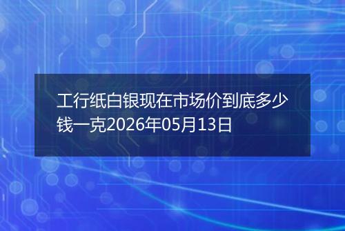 工行纸白银现在市场价到底多少钱一克2026年05月13日