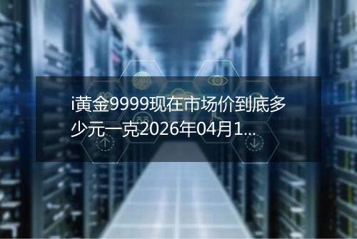 i黄金9999现在市场价到底多少元一克2026年04月18日