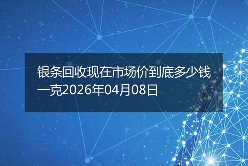 银条回收现在市场价到底多少钱一克2026年04月08日