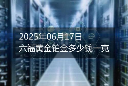 2025年06月17日六福黄金铂金多少钱一克