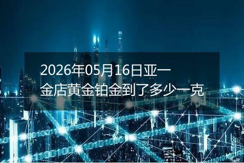 2026年05月16日亚一金店黄金铂金到了多少一克