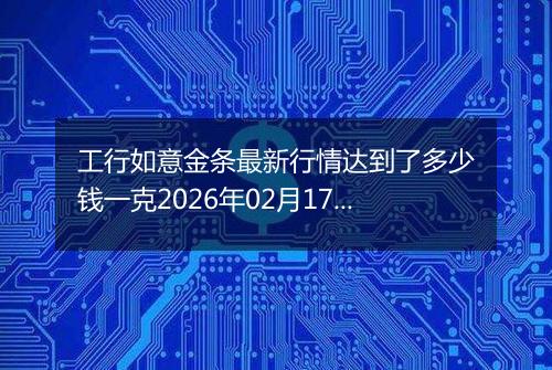 工行如意金条最新行情达到了多少钱一克2026年02月17日
