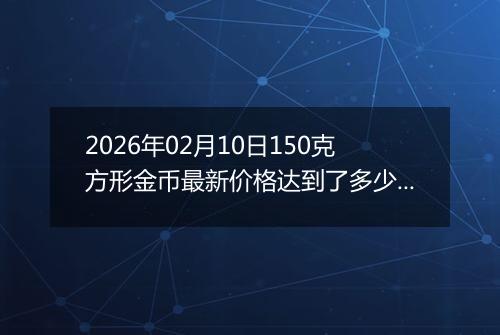 2026年02月10日150克方形金币最新价格达到了多少元一个