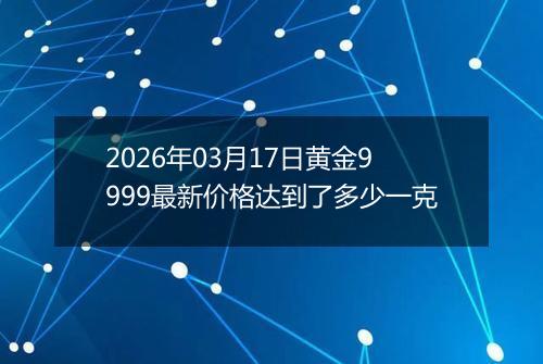 2026年03月17日黄金9999最新价格达到了多少一克