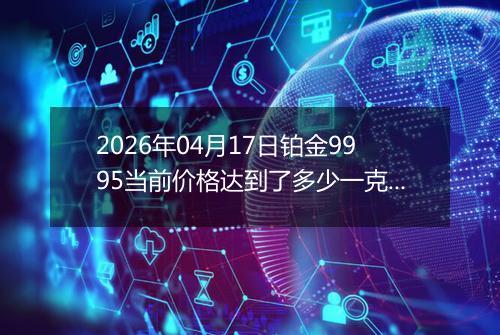 2026年04月17日铂金9995当前价格达到了多少一克2026年04月17日
