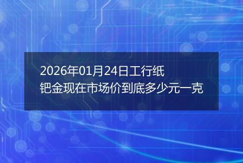 2026年01月24日工行纸钯金现在市场价到底多少元一克
