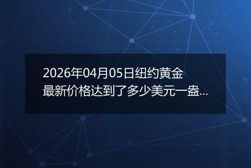 2026年04月05日纽约黄金最新价格达到了多少美元一盎司