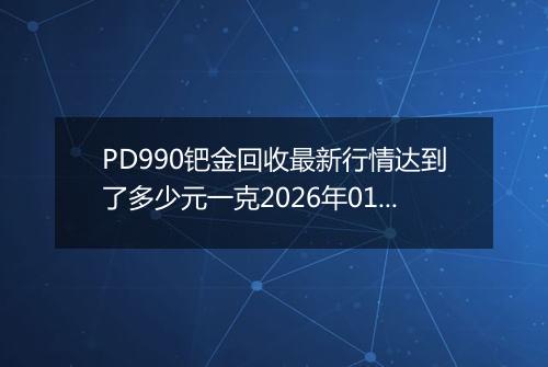 PD990钯金回收最新行情达到了多少元一克2026年01月28日