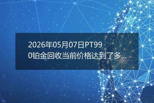 2026年05月07日PT990铂金回收当前价格达到了多少钱一克2026年05月07日