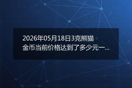 2026年05月18日3克熊猫金币当前价格达到了多少元一个2026年05月18日