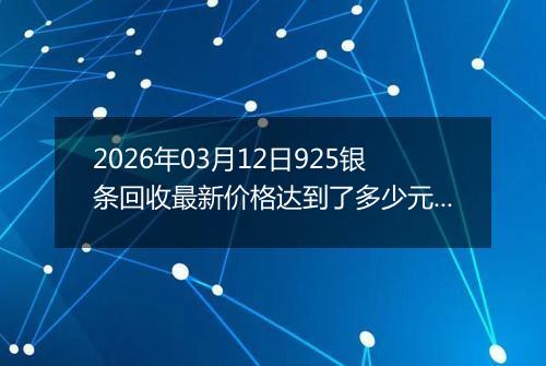 2026年03月12日925银条回收最新价格达到了多少元一克