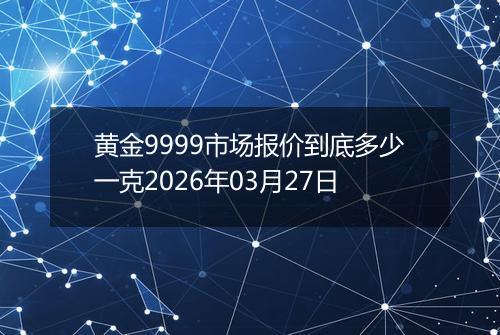 黄金9999市场报价到底多少一克2026年03月27日