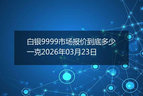 白银9999市场报价到底多少一克2026年03月23日