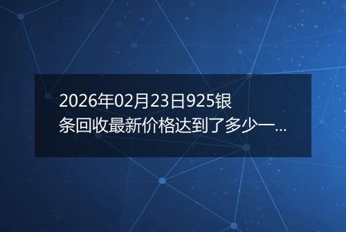 2026年02月23日925银条回收最新价格达到了多少一克